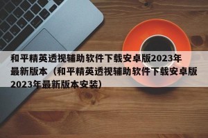 和平精英透视辅助软件下载安卓版2023年最新版本（和平精英透视辅助软件下载安卓版2023年最新版本安装）